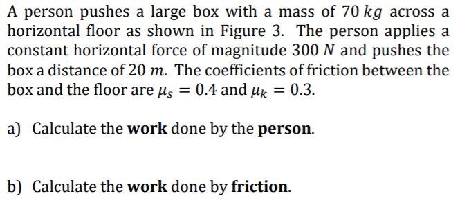 A person pushes a large box with a mass of 70 kg across a
horizontal floor as shown in Figure 3. The person applies a
constant horizontal force of magnitude 300 N and pushes the
box a distance of 20 m. The coefficients of friction between the
box and the floor are us = 0.4 and µk = 0.3.
a) Calculate the work done by the person.
b) Calculate the work done by friction.
