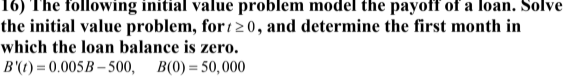 16) The following initial value problem model the payoff of a loan. Solve
the initial value problem, for 1 20, and determine the first month in
which the loan balance is zero.
B'(t) = 0.005B – 500, B(0) = 50, 000
