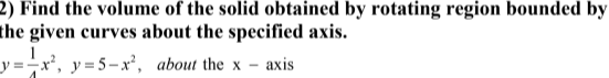 2) Find the volume of the solid obtained by rotating region bounded by
the given curves about the specified axis.
y =-x², y=5-x², about the x - axis
