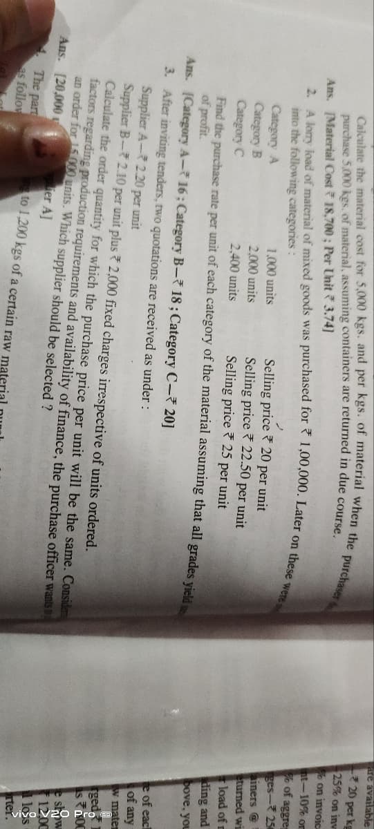 Calculate the material cost for 5,000 kgs. and per kgs. of material when the purchaser
2. A lorry load of material of mixed goods was purchased for 1,00,000. Later on these were s
purchase 5,000 kgs. of material, assuming containers are returned in due course.
[Material Cost 18,700; Per Unit 3.74]
Ans.
into the following categories:
2
Selling price
20 per unit
Category A
1,000 units
2,000 units
Category B
Selling price
22.50 per unit
Category C
2,400 units
Selling price
25 per unit
Find the purchase rate per unit of each category of the material assuming that all grades yield
of profit.
Ans.
[Category A-16; Category B-18; Category C-20]
3.
After inviting tenders, two quotations are received as under :
Supplier A- 2.20 per unit
Supplier B-2.10 per unit plus 2,000 fixed charges irrespective of units ordered.
Calculate the order quantity for which the purchase price per unit will be the same. Considen
factors regarding production requirements and availability of finance, the purchase officer wants
an order for 15.000 units. Which supplier should be selected ?
Ans. [20,000
per A]
The part
as follow
ng to 1,200 kgs of a certain raw mat
are available
20 per kg
25% on inv
on invoice
nt-10% or
of aggreg
ges-256
ainers @
eturned wi
load of m
ding and
bove, you
te of each
of any
w mater
gedo
OC
12,00
loss
rter.