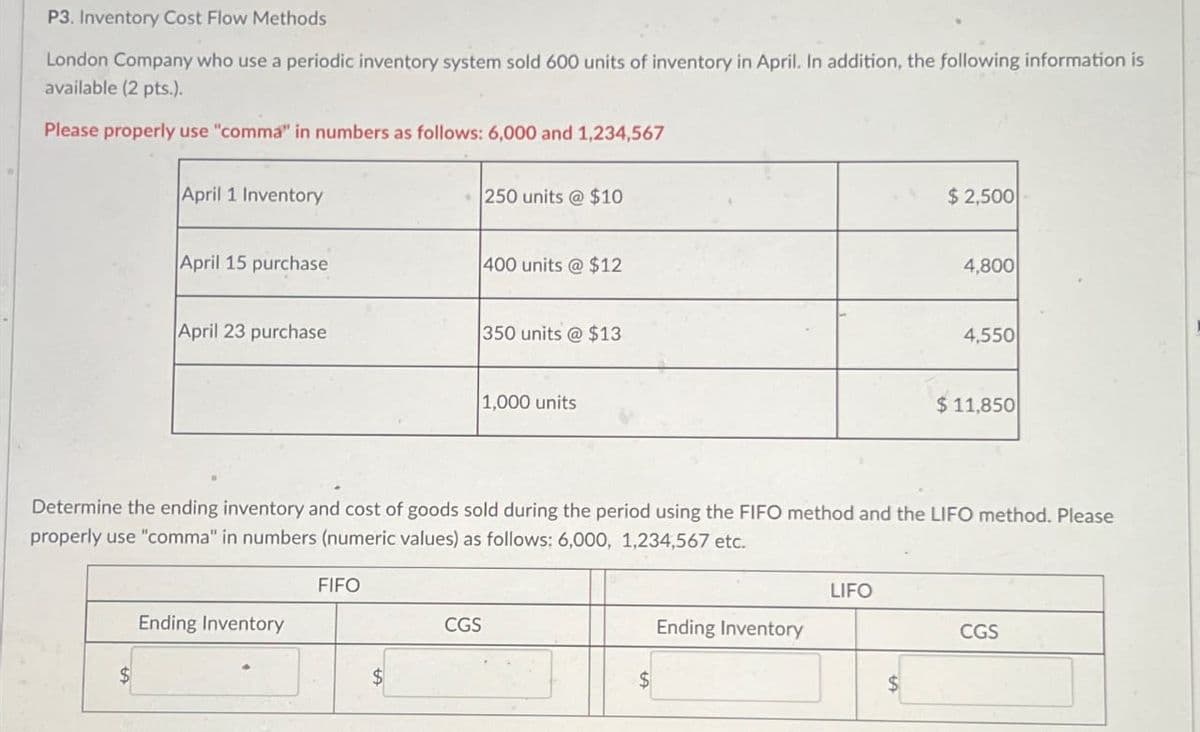 P3. Inventory Cost Flow Methods
London Company who use a periodic inventory system sold 600 units of inventory in April. In addition, the following information is
available (2 pts.).
Please properly use "comma" in numbers as follows: 6,000 and 1,234,567
April 1 Inventory
250 units @ $10
$2,500
April 15 purchase
400 units @ $12
4,800
April 23 purchase
350 units @ $13
4,550
1,000 units
$ 11,850
Determine the ending inventory and cost of goods sold during the period using the FIFO method and the LIFO method. Please
properly use "comma" in numbers (numeric values) as follows: 6,000, 1,234,567 etc.
FIFO
Ending Inventory
CGS
$
LIFO
Ending Inventory
CGS
$