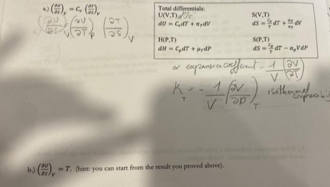 a) (), -G ),
Total differentials:
U(V,T)
dU = C,dT + n7dV
S(V,T)
ds = dT + dv
OT
H(P,T)
S(P,T)
dH = C,dT + prdP
ds = dT - a,VdP
%3D
x expansion coe
cooffemt-1av
isothenmel
amprem by
de
b.) (). = T. (hint: you can start from the result you proved above).
%D
V.
