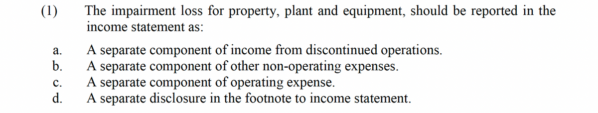 (1)
a.
b.
C.
d.
The impairment loss for property, plant and equipment, should be reported in the
income statement as:
A separate component of income from discontinued operations.
A separate component of other non-operating expenses.
A separate component of operating expense.
A separate disclosure in the footnote to income statement.