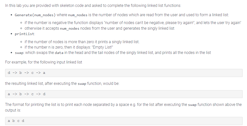 In this lab you are provided with skeleton code and asked to complete the following linked list functions:
• Generate(num_nodes) where num_nodes is the number of nodes which are read from the user and used to form a linked list:
o if the number is negative the function displays "number of nodes can't be negative, please try again!", and lets the user try again"
• otherwise it accepts num_nodes nodes from the user and generates the singly linked list
• printList:
o if the number of nodes is more than zero it prints a singly linked list.
o if the number n is zero, then it displays: "Empty List!"
• swap: which swaps the data in the head and the tail nodes of the singly linked list, and prints all the nodes in the list
For example, for the following input linked list
d -> b -> c -> a
the resulting linked list, after executing the swap function, would be:
a -> b -> c -> d
The format for printing the list is to print each node separated by a space e.g. for the list after executing the swap function shown above the
output is:
a b c d