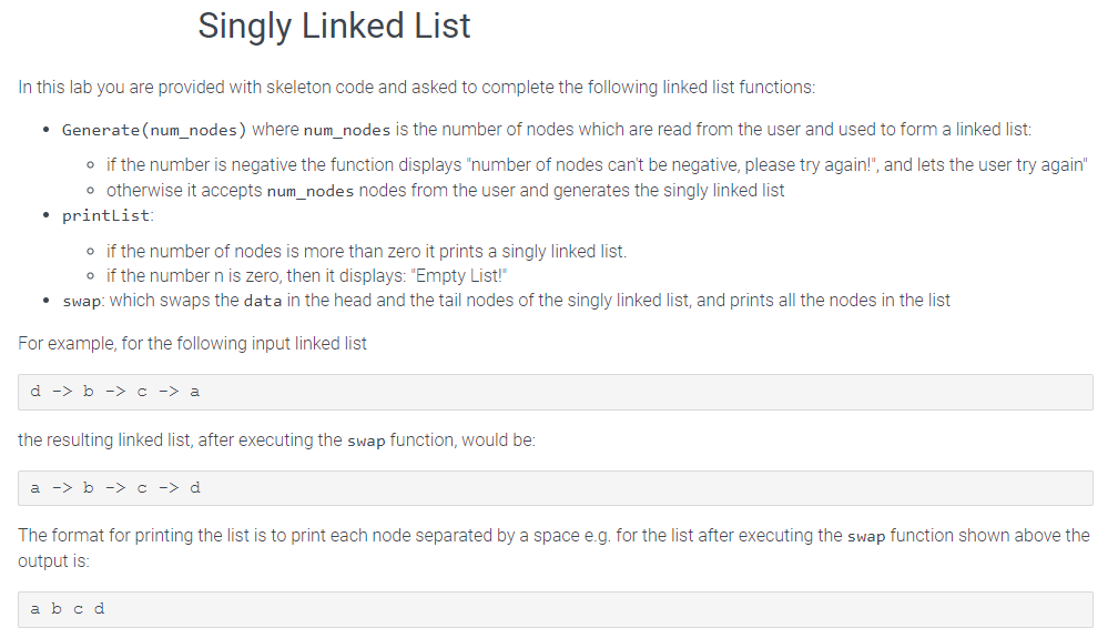 Singly Linked List
In this lab you are provided with skeleton code and asked to complete the following linked list functions:
• Generate(num_nodes) where num_nodes is the number of nodes which are read from the user and used to form a linked list:
o if the number is negative the function displays "number of nodes can't be negative, please try again!", and lets the user try again"
o otherwise it accepts num_nodes nodes from the user and generates the singly linked list
• printList:
o if the number of nodes is more than zero it prints a singly linked list.
o if the number n is zero, then it displays: "Empty List!"
• swap: which swaps the data in the head and the tail nodes of the singly linked list, and prints all the nodes in the list
For example, for the following input linked list
d -> b -> c -> a
the resulting linked list, after executing the swap function, would be:
a -> b -> c -> d
The format for printing the list is to print each node separated by a space e.g. for the list after executing the swap function shown above the
output is:
a b c d