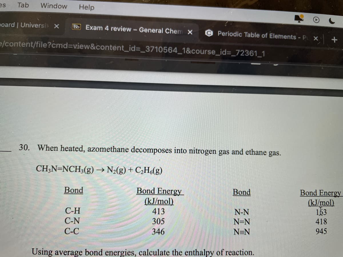 es
Tab
Window
Help
oard | Universi X
Bb Exam 4 review - General Chem X
Periodic Table of Elements - P X
e/content/file?cmd3Dview&content_id%=_3710564_1&course_id%3_72361_1
30. When heated, azomethane decomposes into nitrogen gas and ethane gas.
CH;N=NCH3(g)→ N2(g) + C¿H(g)
->
Bond Energy
(kJ/mol)
413
305
Bond
Bond
Bond Energy
(kJ/mol)
163
С-Н
C-N
N-N
N=N
418
С-С
346
N=N
945
Using average bond energies, calculate the enthalpy of reaction.
