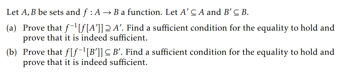 Let A, B be sets and ƒ : A → B a function. Let A' C A and B' C B.
(a) Prove that f-¹[ƒ[A']] 2 A'. Find a sufficient condition for the equality to hold and
prove that it is indeed sufficient.
(b) Prove that f[ƒ¯¹[B']] ≤ B'. Find a sufficient condition for the equality to hold and
prove that it is indeed sufficient.