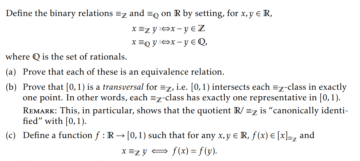 Define the binary relations =z and =q on IR by setting, for x,y € R,
x =zy:⇒x - y € Z
x =QY:⇒x=y € Q₂
where Q is the set of rationals.
(a) Prove that each of these is an equivalence relation.
(b) Prove that [0,1) is a transversal for =z, i.e. [0, 1) intersects each =z-class in exactly
one point. In other words, each =z-class has exactly one representative in [0, 1).
REMARK: This, in particular, shows that the quotient R/ =z is "canonically identi-
fied" with [0, 1).
(c) Define a function f : IR→ [0, 1) such that for any x, y € R, ƒ (x) = [x] =z and
x=zy ⇒ f(x) = f (y).