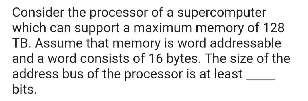 Consider the processor of a supercomputer
which can support a maximum memory of 128
TB. Assume that memory is word addressable
and a word consists of 16 bytes. The size of the
address bus of the processor is at least
bits.
