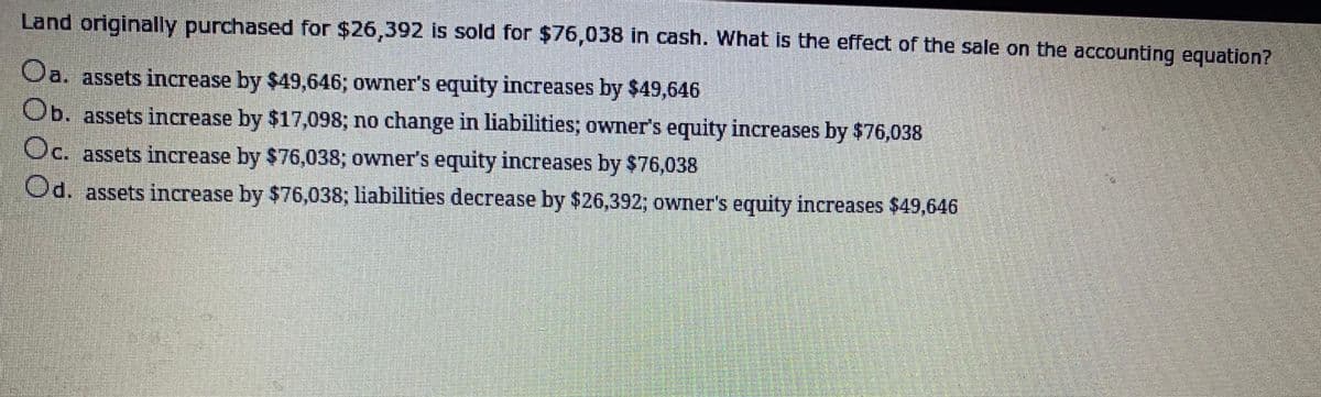 Land originally purchased for $26,392 is sold for $76,038 in cash. What is the effect of the sale on the accounting equation?
Oa. assets increase by $49,646; owner's equity increases by $49,646
Ob. assets increase by $17,098; no change in liabilities; owner's equity increases by $76,038
Oc. assets increase by $76,038; owner's equity increases by $76,038
Od. assets increase by $76,038; liabilities decrease by $26,392; owner's equity increases $49,646
