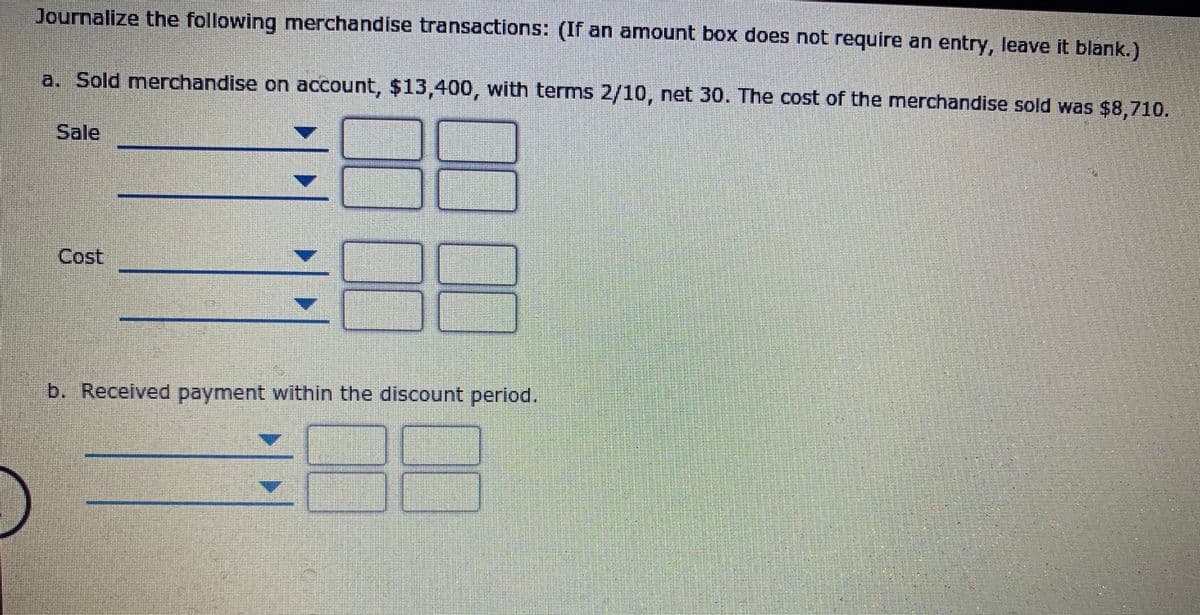 Journalize the following merchandise transactions: (If an amount box does not require an entry, leave it blank.)
a. Sold merchandise on account, $13,400, with terms 2/10, net 30. The cost of the merchandise sold was $8,710.
Sale
Cost
b. Received payment within the discount period,
