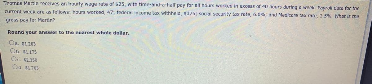 Thomas Martin receives an hourly wage rate of $25, with time-and-a-half pay for all hours worked in excess of 40 hours during a week. Payroll data for the
current week are as follows: hours worked, 47; federal income tax withheld, $375; social security tax rate, 6.0%; and Medicare tax rate, 1.5%. What is the
gross pay for Martin?
Round your answer to the nearest whole dollar.
Oa. $1,263
Ob. $1,175
Oc. $2,350
Od. $1,763
