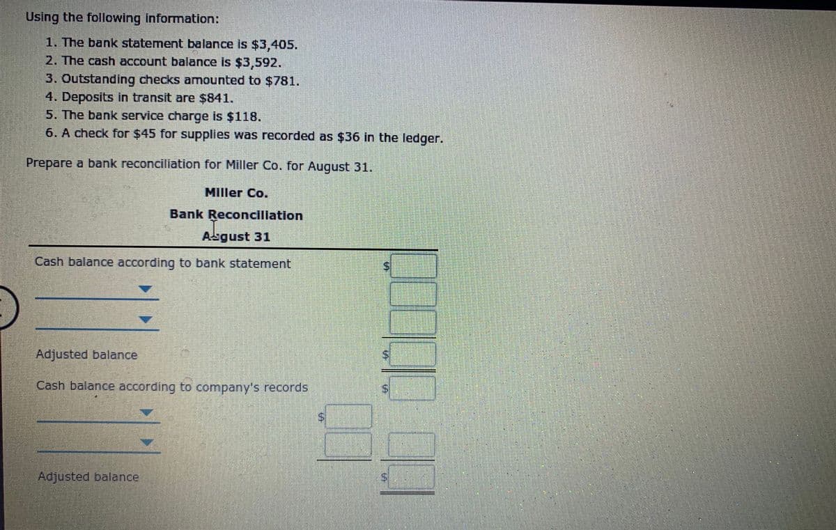 Using the following information:
1. The bank statement balance is $3,405.
2. The cash account balance is $3,592.
3. Outstanding checks amounted to $781.
4. Deposits in transit are $841.
5. The bank service charge is $118.
6. A check for $45 for supplies was recorded as $36 in the ledger.
Prepare a bank reconciliation for Miller Co. for August 31.
Miller Co.
Bank Reconciliation
Abgust 31
Cash balance according to bank statement
Adjusted balance
Cash balance according to company's records
S.
Adjusted balance
%24
