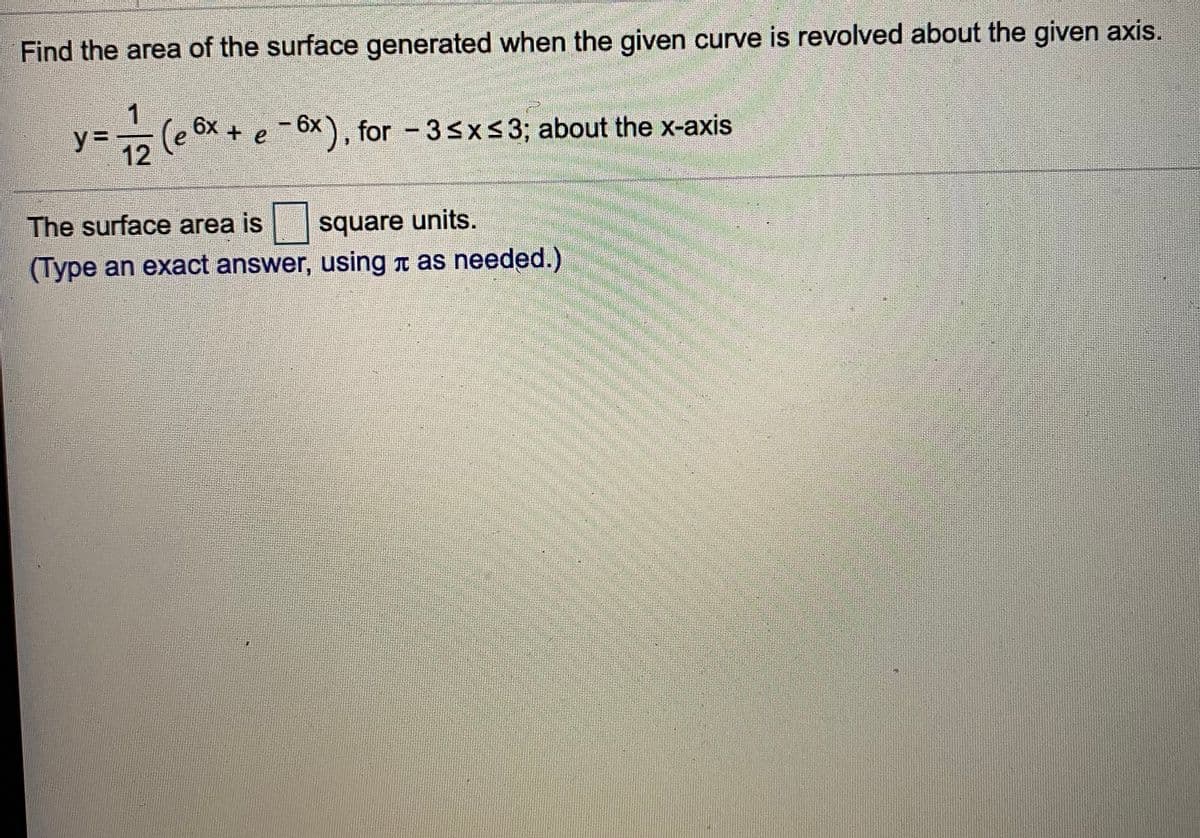 Find the area of the surface generated when the given curve is revolved about the given axis.
-(e 6x + e
(e
- 6x), for - 3sx<3; about the x-axis
y%3D
12
The surface area is
square units.
(Type an exact answer, using T as needed.)
