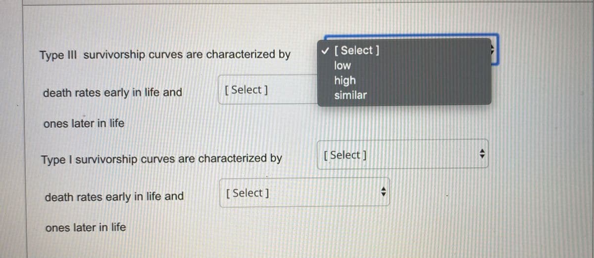 Type III survivorship curves are characterized by
v [ Select ]
low
high
death rates early in life and
[ Select ]
similar
ones later in life
Type I survivorship curves are characterized by
[ Select ]
death rates early in life and
[ Select ]
ones later in life
