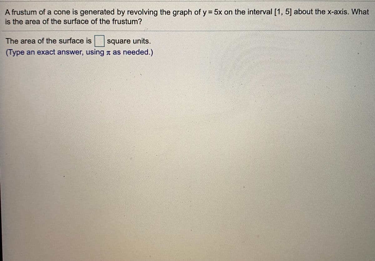 A frustum of a cone is generated by revolving the graph of y = 5x on the interval [1, 5] about the x-axis. What
is the area of the surface of the frustum?
The area of the surface is
square units.
(Type an exact answer, using r as needed.)
