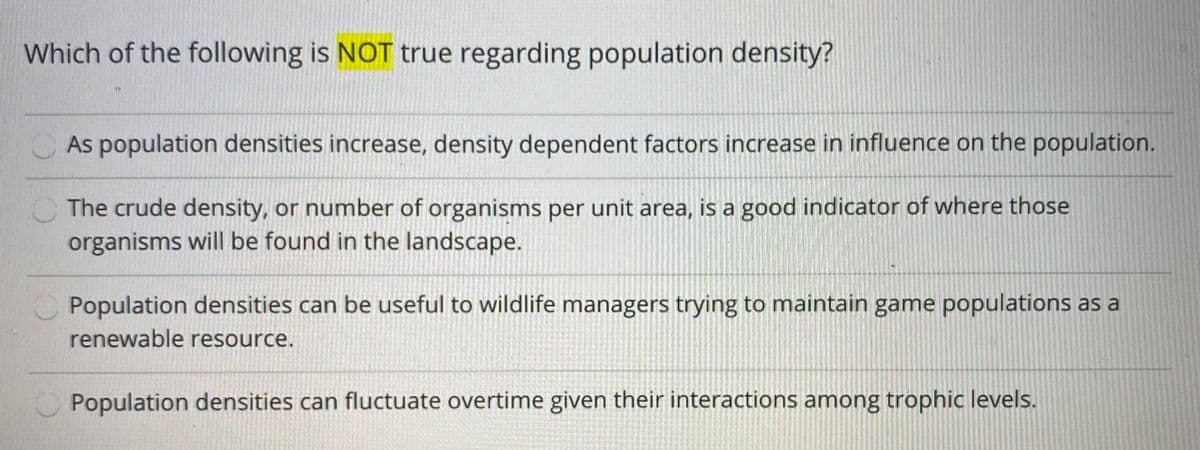 Which of the following is NOT true regarding population density?
As population densities increase, density dependent factors increase in influence on the population.
The crude density, or number of organisms per unit area, is a good indicator of where those
organisms will be found in the landscape.
Population densities can be useful to wildlife managers trying to maintain game populations as a
renewable resource.
Population densities can fluctuate overtime given their interactions among trophic levels.
