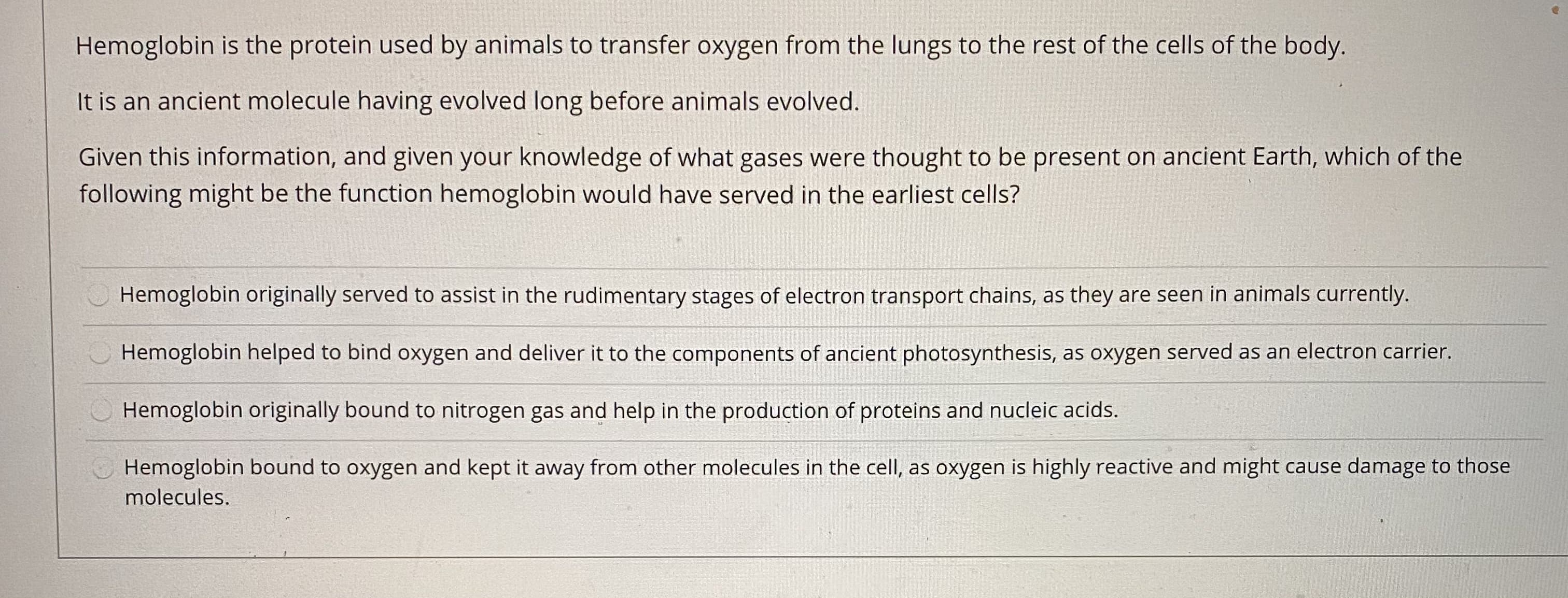 Given this information, and given your knowledge of what gases were thought to be present on ancient Earth, which of the
following might be the function hemoglobin would have served in the earliest cells?
Hemoglobin originally served to assist in the rudimentary stages of electron transport chains, as they are seen in animals currently.
Hemoglobin helped to bind oxygen and deliver it to the components of ancient photosynthesis, as oxygen served as an electron carrier.
Hemoglobin originally bound to nitrogen gas and help in the production of proteins and nucleic acids.
Hemoglobin bound to oxygen and kept it away from other molecules in the cell, as oxygen is highly reactive and might cause damage to those
molecules.
