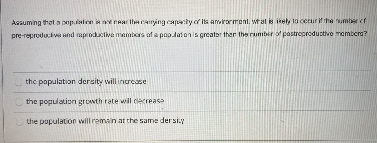 Assuming that a population is not near the carrying capacity of its environment, what is likely to occur if the number of
pre-reproductive and reproductive members of a population is greater than the number of postreproductive members?
Othe population density will increase
the population growth rate will decrease
Cthe population will remain at the same density
