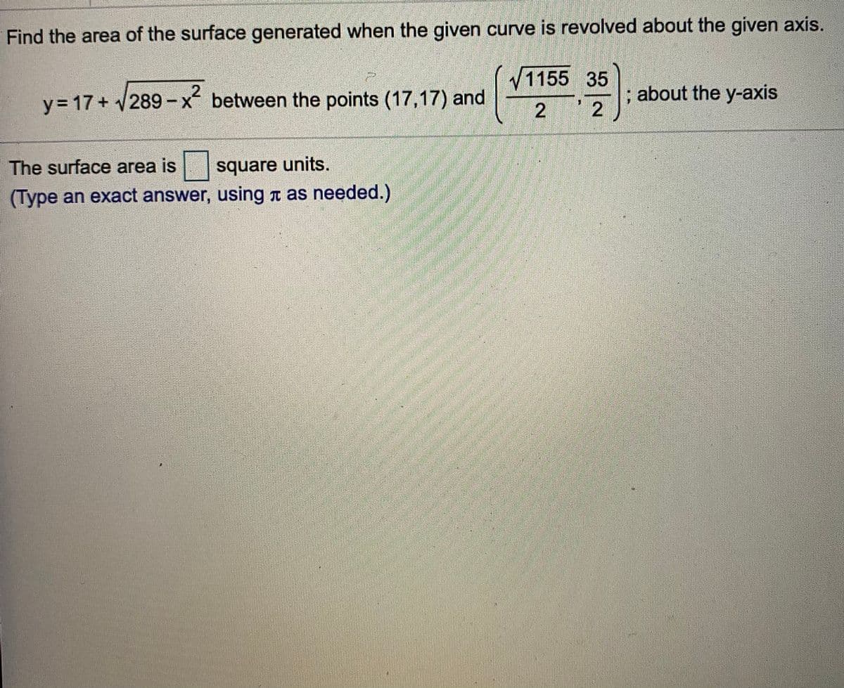 Find the area of the surface generated when the given curve is revolved about the given axis.
1155 35
y = 17 + 289-x between the points (17,17) and
; about the y-axis
2
The surface area is
square units.
(Type an exact answer, using t as needed.)
2.
