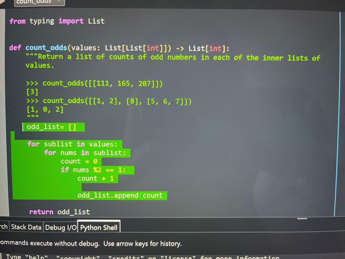 Cour
from typing import List
def count_odds (values: List[List[int]]) -> List[int]:
"""Return a list of counts of odd numbers in each of the inner 1lists of
values.
>>> count_odds([[111, 165, 207]])
[3]
>>> count_odds([[1, 2], [8], [5, 6, 7]])
[1, 0, 2]
odd list= []
for sublist in values:
for nums in sublist:
count = 0
if nums %2 == 1:
count + 1
odd list.append count
return oddlist
rch Stack Data Debug 1/0 Python Shell
ommands execute without debug. Use arrow keys for history.
Type "heln"
"Copvnight"
I1ened ts"
"1icense
e" fon
for more
information
