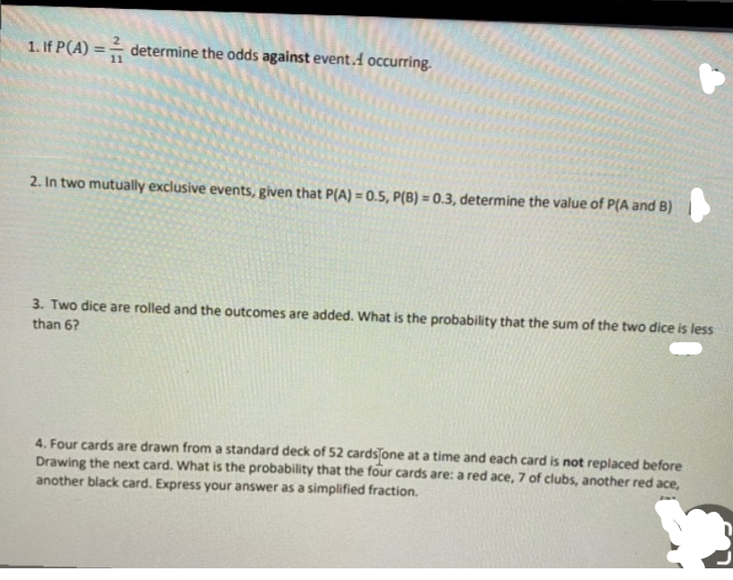1. If P(A) = – determine the odds against event.A occurring.
%3D
2. In two mutually exclusive events, given that P(A) = 0.5, P(B) = 0.3, determine the value of P(A and B)
3. Two dice are rolled and the outcomes are added. What is the probability that the sum of the two dice is less
than 6?
4. Four cards are drawn from a standard deck of 52 cards one at a time and each card is not replaced before
Drawing the next card. What is the probability that the four cards are: a red ace, 7 of clubs, another red ace,
another black card. Express your answer as a simplified fraction.

