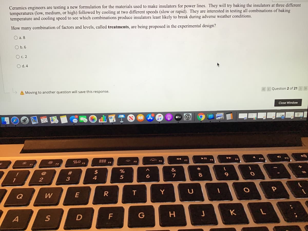 Ceramics engineers are testing a new formulation for the materials used to make insulators for power lines. They will try baking the insulators at three different
temperatures (low, medium, or high) followed by cooling at two different speeds (slow or rapid). They are interested in testing all combinations of baking
temperature and cooling speed to see which combinations produce insulators least likely to break during adverse weather conditions.
How many combination of factors and levels, called treatments, are being proposed in the experimental design?
O a. 8
O b.6
O c. 2
O d. 4
« < Question 2 of 21
A Moving to another question will save this response.
Close Window
etv
g88 FA
FB
gO F3
F5
F2
&
*
#
$
6
8
3
4
E
T.
Y
Q
W
K
D
G
しの
