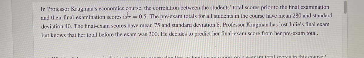 In Professor Krugman's economics course, the correlation between the students’ total scores prior to the final examination
and their final-examination scores is'r = 0.5. The pre-exam totals for all students in the course have mean 280 and standard
deviation 40. The final-exam scores have mean 75 and standard deviation 8. Professor Krugman has lost Julie's final exam
but knows that her total before the exam was 300. He decides to predict her final-exam score from her pre-exam total.
lino of finol oxom scores on pre-eyam total scores in this course?
