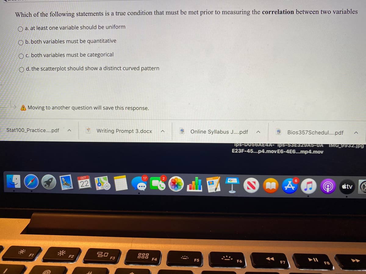 Which of the following statements is a true condition that must be met prior to measuring the correlation between two variables
O a. at least one variable should be uniform
O b. both variables must be quantitative
O c. both variables must be categorical
O d. the scatterplot should show a distinct curved pattern
A Moving to another question will save this response.
Stat100_Practice..pdf
7 Writing Prompt 3.docx
E Online Syllabus J....pdf
Bios357Schedul..pdf
ips-D056AE4A- Ips-53E329A5-0A IMG_9932.jpg|
E23F-45...p4.movE6-4E6...mp4.mov
OCT
6.
22
étv
吕口
F3
F1
F2
F4
F5
F7
