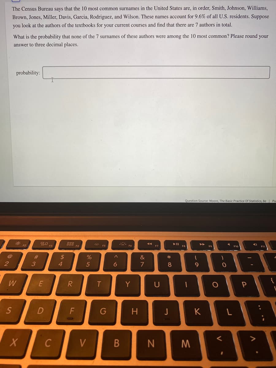 The Census Bureau says that the 10 most common surnames in the United States are, in order, Smith, Johnson, Williams,
Brown, Jones, Miller, Davis, Garcia, Rodriguez, and Wilson. These names account for 9.6% of all U.S. residents. Suppose
you look at the authors of the textbooks for your current courses and find that there are 7 authors in total.
What is the probability that none of the 7 surnames of these authors were among the 10 most common? Please round your
answer to three decimal places.
probability:
Question Source: Moore, The Basic Practice Of Statistics, 8e | Pu
吕口
F2
F3
F4
F6
F7
FB
F9
F10
@
%23
$
4.
%
&
*
2
3
5
7
8
W
E
Y
U
{
G
H
K
V
* CO
IN
F.
