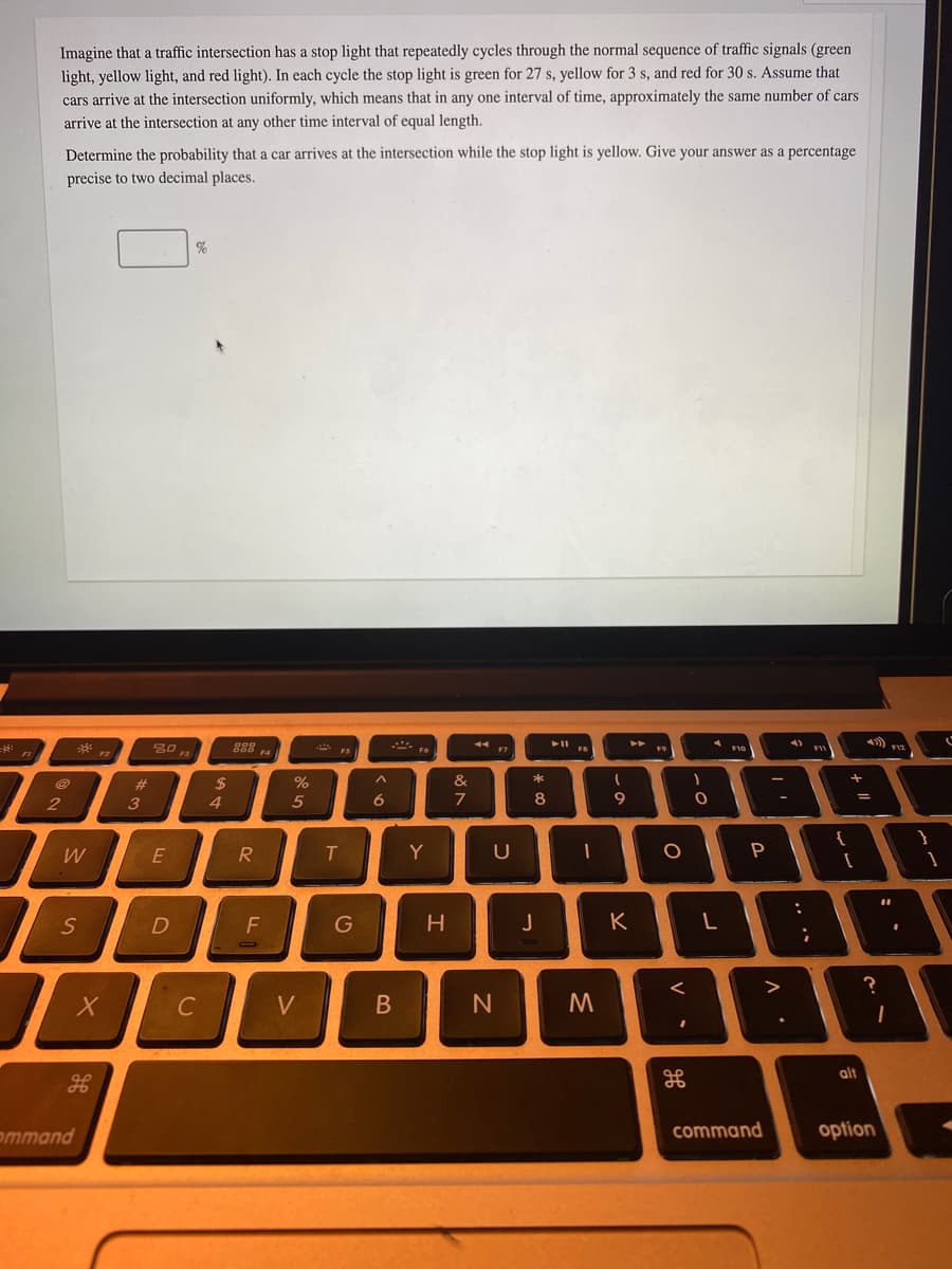Imagine that a traffic intersection has a stop light that repeatedly cycles through the normal sequence of traffic signals (green
light, yellow light, and red light). In each cycle the stop light is green for 27 s, yellow for 3 s, and red for 30 s. Assume that
cars arrive at the intersection uniformly, which means that in any one interval of time, approximately the same number of cars
arrive at the intersection at any other time interval of equal length.
Determine the probability that a car arrives at the intersection while the stop light is yellow. Give your answer as a percentage
precise to two decimal places.
%
A F10
F4
%23
%
&
3
4.
5
6
7
8
9.
W
E
R
Y
D
G
J
K
?
C
V
alt
ommand
command
option
-
