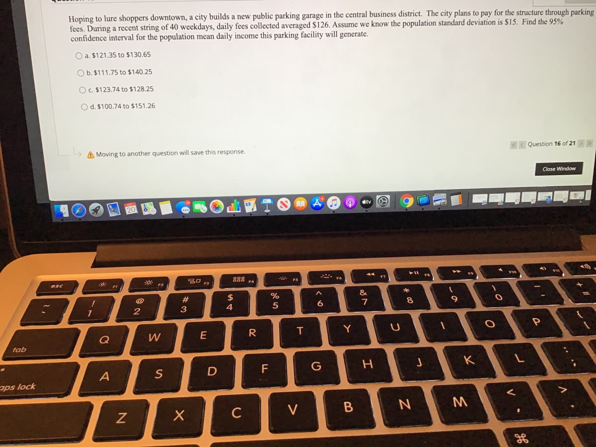 Hoping to lure shoppers downtown, a city builds a new public parking garage in the central business district. The city plans to pay for the structure through parking
fees. During a recent string of 40 weekdays, daily fees collected averaged $126. Assume we know the population standard deviation is $15. Find the 95%
confidence interval for the population mean daily income this parking facility will generate.
O a. $121.35 to $130.65
O b. $111.75 to $140.25
O C. $123.74 to $128.25
O d. $100.74 to $151.26
A Moving to another question will save this response.
« < Question 16 of 21
Close Window
山國T
etv
A vo
888 4
. FS
FB
* F2
20 F3
esc
#
%24
&
8.
9
4
W
R
T
Y
Q
tab
F
G
K
A
S
ops lock
C
V
