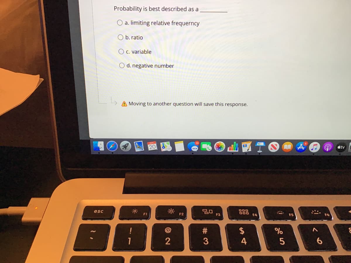 Probability is best described as a
O a. limiting relative frequerncy
O b. ratio
O c. variable
d. negative number
A Moving to another question will save this response.
TOAO
20
étv
20
F3
000
DOO
esc
F1
F4
F5
!
2$
2
4
6.
