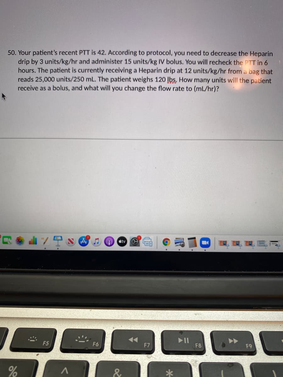 50. Your patient's recent PTT is 42. According to protocol, you need to decrease the Heparin
drip by 3 units/kg/hr and administer 15 units/kg IV bolus. You will recheck the PTT in 6
hours. The patient is currently receiving a Heparin drip at 12 units/kg/hr from a bag that
reads 25,000 units/250 mL. The patient weighs 120 lbs. How many units will the patient
receive as a bolus, and what will you change the flow rate to (mL/hr)?
al 7
stv
F5
F6
F7
F8
F9
%
&

