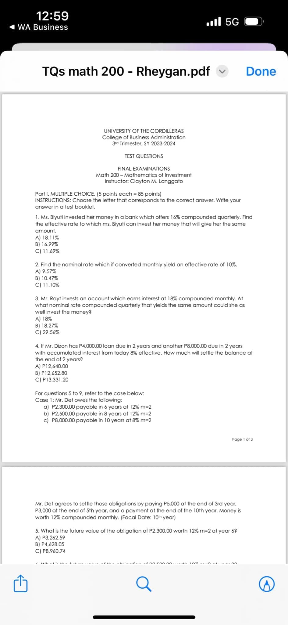 12:59
WA Business
Ill 5G
TQs math 200 - Rheygan.pdf ✓
Done
UNIVERSITY OF THE CORDILLERAS
College of Business Administration
3rd Trimester, SY 2023-2024
TEST QUESTIONS
FINAL EXAMINATIONS
Math 200 Mathematics of Investment
Instructor: Clayton M. Langgato
Part I. MULTIPLE CHOICE. (5 points each = 85 points)
INSTRUCTIONS: Choose the letter that corresponds to the correct answer. Write your
answer in a test booklet.
1. Ms. Biyuti invested her money in a bank which offers 16% compounded quarterly. Find
the effective rate to which ms. Biyuti can invest her money that will give her the same
amount.
A) 18.11%
B) 16.99%
C) 11.69%
2. Find the nominal rate which if converted monthly yield an effective rate of 10%.
A) 9.57%
B) 10.47%
C) 11.10%
3. Mr. Rayt invests an account which earns interest at 18% compounded monthly. At
what nominal rate compounded quarterly that yields the same amount could she as
well invest the money?
A) 18%
B) 18.27%
C) 29.56%
4. If Mr. Dizon has P4,000.00 loan due in 2 years and another P8,000.00 due in 2 years
with accumulated interest from today 8% effective. How much will settle the balance at
the end of 2 years?
A) P12,640.00
B) P12,652.80
C) P13,331.20
For questions 5 to 9, refer to the case below:
Case 1: Mr. Det owes the following:
a) P2,300.00 payable in 6 years at 12% m=2
b) P2,500.00 payable in 8 years at 12% m=2
c) P8,000.00 payable in 10 years at 8% m=2
Page 1 of 3
Mr. Det agrees to settle those obligations by paying P5,000 at the end of 3rd year,
P3,000 at the end of 5th year, and a payment at the end of the 10th year. Money is
worth 12% compounded monthly. (Focal Date: 10th year)
5. What is the future value of the obligation of P2,300.00 worth 12% m=2 at year 6?
A) P3,262.59
B) P4,628.05
C) P8,960.74