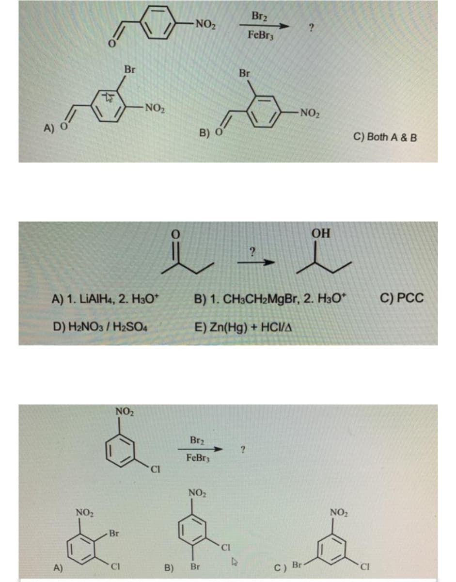 Br2
- NO2
FeBr3
Br
Br
NO2
NO2
A) o
B) O
C) Both A & B
OH
A) 1. LIAIH4, 2. H3O*
B) 1. CH3CH2M9BR, 2. H30*
C) PCC
D) H2NO3 / H2SO4
E) Zn(Hg) + HCI/A
NO2
Br2
FeBr3
CI
NO2
NO2
NO2
-Br
A)
CI
B)
Br
C) Br
