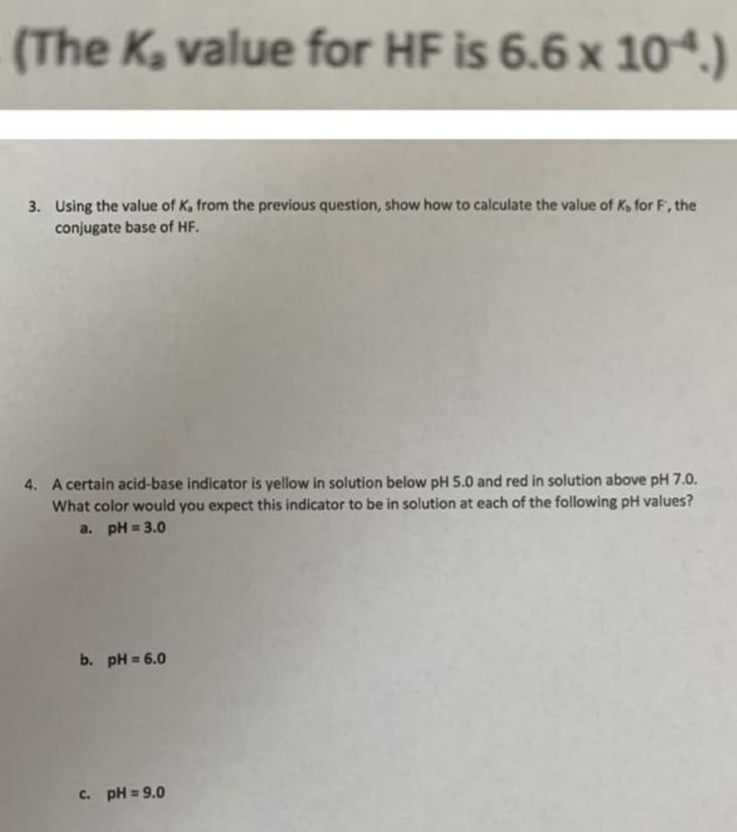 (The Ka value for HF is 6.6 x 10.)
3. Using the value of K, from the previous question, show how to calculate the value of K, for F, the
conjugate base of HF.
4. A certain acid-base indicator is yellow in solution below pH 5.0 and red in solution above pH 7.0.
What color would you expect this indicator to be in solution at each of the following pH values?
a. pH = 3.0
b. pH = 6.0
c. pH 9.0
