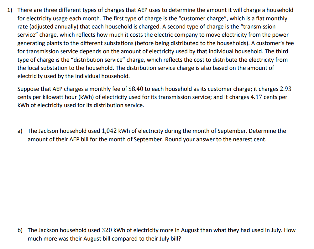 1) There are three different types of charges that AEP uses to determine the amount it will charge a household
for electricity usage each month. The first type of charge is the "customer charge", which is a flat monthly
rate (adjusted annually) that each household is charged. A second type of charge is the "transmission
service" charge, which reflects how much it costs the electric company to move electricity from the power
generating plants to the different substations (before being distributed to the households). A customer's fee
for transmission service depends on the amount of electricity used by that individual household. The third
type of charge is the "distribution service" charge, which reflects the cost to distribute the electricity from
the local substation to the household. The distribution service charge is also based on the amount of
electricity used by the individual household.
Suppose that AEP charges a monthly fee of $8.40 to each household as its customer charge; it charges 2.93
cents per kilowatt hour (kWh) of electricity used for its transmission service; and it charges 4.17 cents per
kWh of electricity used for its distribution service.
a) The Jackson household used 1,042 kWh of electricity during the month of September. Determine the
amount of their AEP bill for the month of September. Round your answer to the nearest cent.
b) The Jackson household used 320 kWh of electricity more in August than what they had used in July. How
much more was their August bill compared to their July bill?
