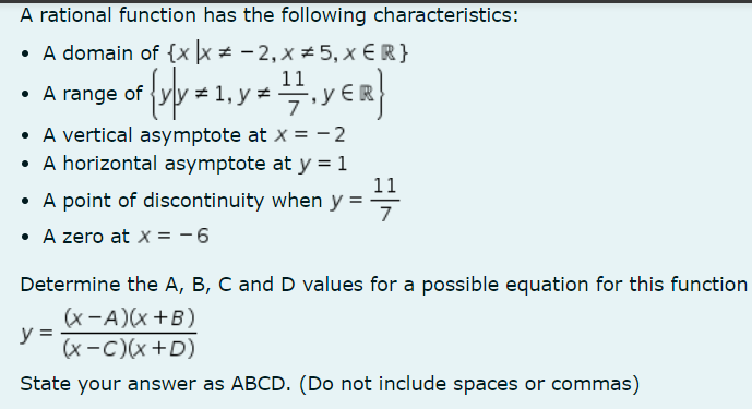 A rational function has the following characteristics:
• A domain of {x|x = -2, x ±5, x € R}
= {x|x
{y]y = 1, y = 1/7/1₁ YER}
• A vertical asymptote at x = -2
• A horizontal asymptote at y = 1
A point of discontinuity when y =
• A zero at x = -6
• A range of
11
7
Determine the A, B, C and D values for a possible equation for this function
(x-A)(x+B)
y =
(x-C)(x +D)
State your answer as ABCD. (Do not include spaces or commas)