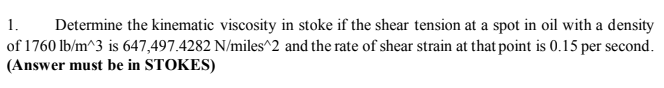 1.
Determine the kinematic viscosity in stoke if the shear tension at a spot in oil with a density
of 1760 lb/m^3 is 647,497.4282 N/miles^2 and the rate of shear strain at that point is 0.15 per second.
(Answer must be in STOKES)
