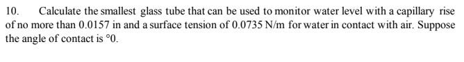 Calculate the smallest glass tube that can be used to monitor water level with a capillary rise
of no more than 0.0157 in and a surface tension of 0.0735 N/m for water in contact with air. Suppose
the angle of contact is °0.
10.
