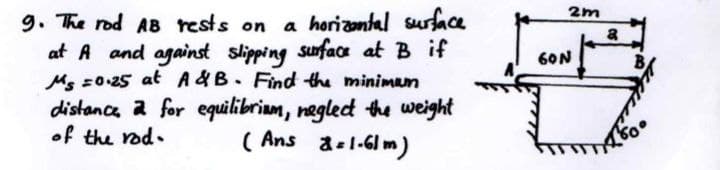 2m
9. The rod AB rests on a horizantal surface
at A and against slipping suface at B if
Ms =0-25 at A&B. Find the minimum
distance a for equilibriam, negledt the weight
( Ans a-l-6lm)
a
60N
• peu m7 jo
