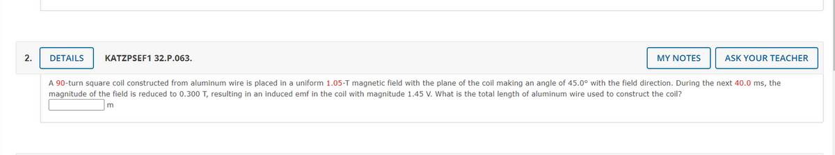 2.
DETAILS
KATZPSEF1 32.P.063.
MY NOTES
ASK YOUR TEACHER
A 90-turn square coil constructed from aluminum wire is placed in a uniform 1.05-T magnetic field with the plane of the coil making an angle of 45.0° with the field direction. During the next 40.0 ms, the
magnitude of the field is reduced to 0.300 T, resulting in an induced emf in the coil with magnitude 1.45 V. What is the total length of aluminum wire used to construct the coil?
