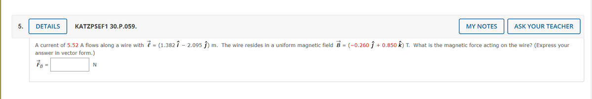 5.
DETAILS
KATZPSEF1 30.P.059.
MY NOTES
ASK YOUR TEACHER
A current of 5.52 A flows along a wire with é = (1.382 i – 2.095 ĵ) m. The wire resides in a uniform magnetic field B = (-0.260 ĵ + 0.850 k) T. What is the magnetic force acting on the wire? (Express your
answer in vector form.)
FB =
N
