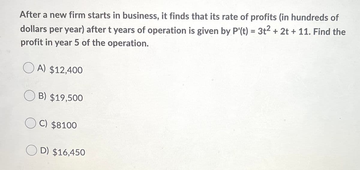 After a new firm starts in business, it finds that its rate of profits (in hundreds of
%3D
dollars per year) after t years of operation is given by P'(t) = 3t2 + 2t + 11. Find the
profit in year 5 of the operation.
O A) $12,400
O B) $19,500
O C) $8100
O D) $16,450
