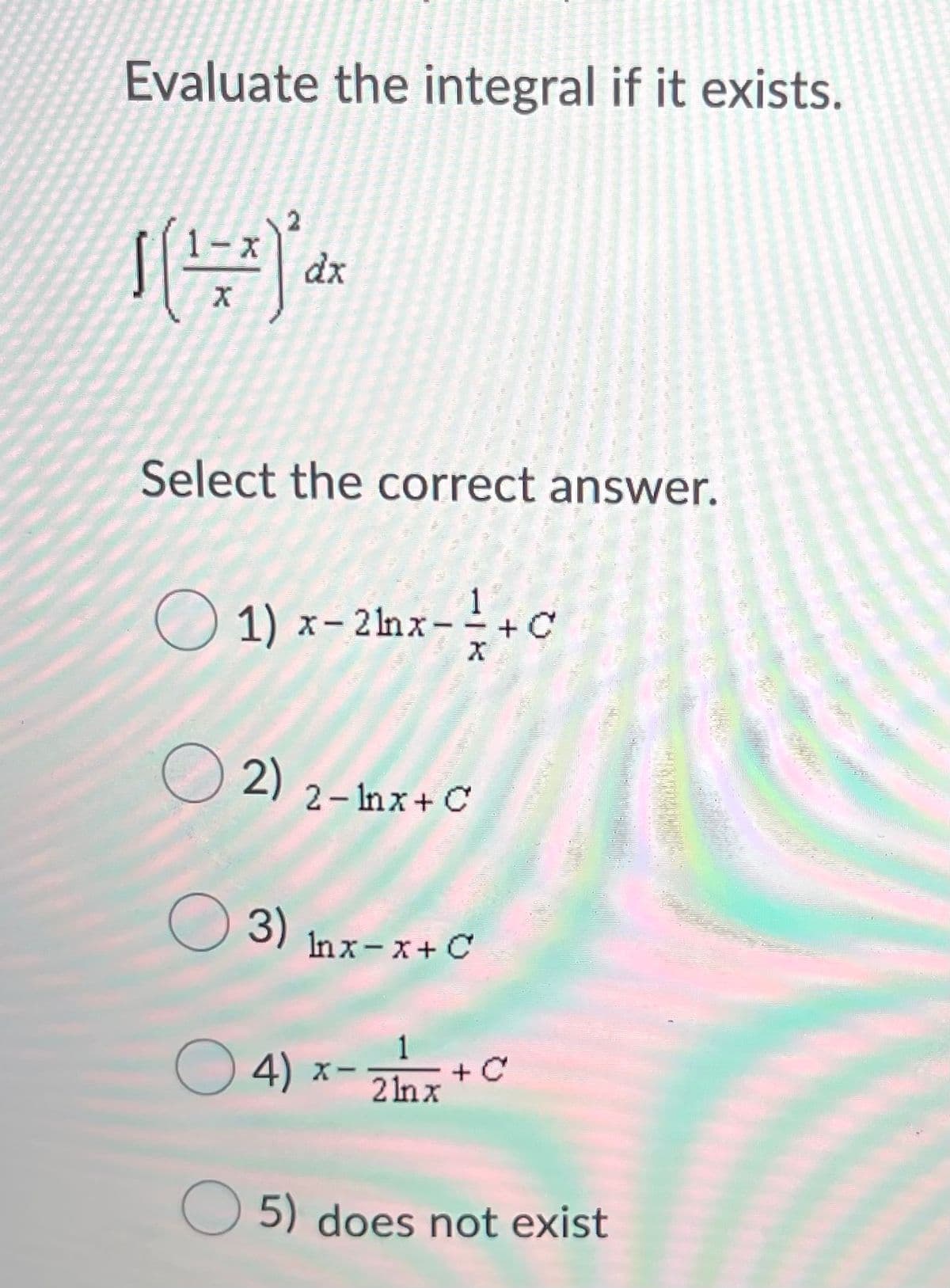 Evaluate the integral if it exists.
dx
Select the correct answer.
O 1) x-2ax- +c
O 2)
2- Inx+ C
O 3)
Inx-x+ C
1
O 4) x-
z * C
2 Inx
O 5) does not exist
