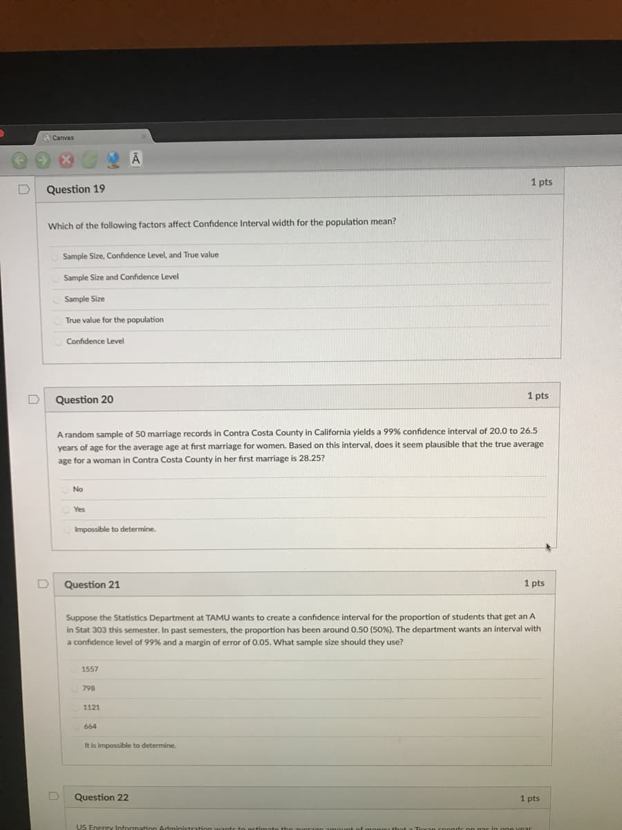 Canvas
1 pts
Question 19
Which of the following factors affect Confidence Interval width for the population mean?
Sample Size, Confidence Level, and True value
Sample Size and Confidence Level
Sample Size
True value for
population
Confidence Level
Question 20
1 pts
A random sample of 50 marriage records in Contra Costa County in California yields a 99% confidence interval of 20.0 to 26.5
years of age for the average age at first marriage for women. Based on this interval, does it seem plausible that the true average
age for a woman in Contra Costa County in her first marriage is 28.25?
No
Yes
Impossible to determine.
Question 21
1 pts
Suppose the Statistics Department at TAMU wants to create a confidence interval for the proportion of students that get an A
in Stat 303 this semester. In past semesters, the proportion has been around 0.50 (50%). The department wants an interval with
a confidence level of 99% and a margin of error of 0.05. What sample size should they use?
1557
798
1121
664
It is impossible to determine.
Question 22
1 pts
US Energy Informat
