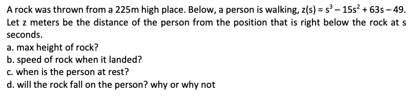 A rock was thrown from a 225m high place. Below, a person is walking, z(s) = s – 15s? + 63s – 49.
Let z meters be the distance of the person from the position that is right below the rock at s
seconds.
a. max height of rock?
b. speed of rock when it landed?
c. when is the person at rest?
d. will the rock fall on the person? why or why not
