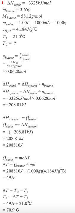 1. ΔΗ.
– 3325KJ/mol
comb
mputane
= 3.65g
M butane = 58.12g/mol
mwater = 1.00L = 1000mL = 1000g
CH,0 = 4.184J/g°c
T, =21.0°C
T2 = ?
Mutane
N putane
M
3.65g
58.12g/mol
butane
= 0.0628mol
comb = AH,
= AH comb + Nbutane
ΔΗ,
+ Nbutane
system
ΔΗ,
system
- 3325KJ/mol × 0.0628mol
- 208.81KJ
ΔΗ,
Qwater
system
Qwater
ΔΗ,
system
-(- 208.81kJ)
= 208.81KJ
= 208810J
Qwater = MCAT
AT = Qwater + mc
= 208810J + (1000g)(4.184J/g°C)
= 49.9
AT = T, – T 1
T2 = AT + T,
= 49.9 + 21.0°C
= 70.9°C
