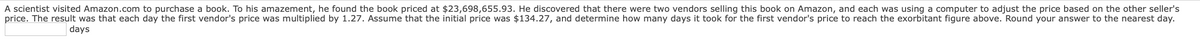 A scientist visited Amazon.com to purchase a book. To his amazement, he found the book priced at $23,698,655.93. He discovered that there were two vendors selling this book on Amazon, and each was using a computer to adjust the price based on the other seller's
price. The result was that each day the first vendor's price was multiplied by 1.27. Assume that the initial price was $134.27, and determine how many days it took for the first vendor's price to reach the exorbitant figure above. Round your answer to the nearest day.
days

